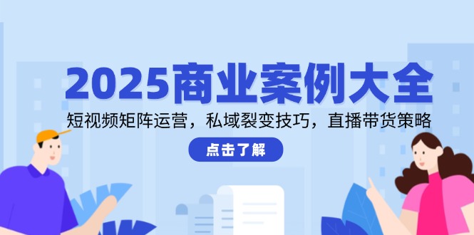 2025商业案例大全，短视频矩阵运营，私域裂变技巧，直播带货策略-云创网