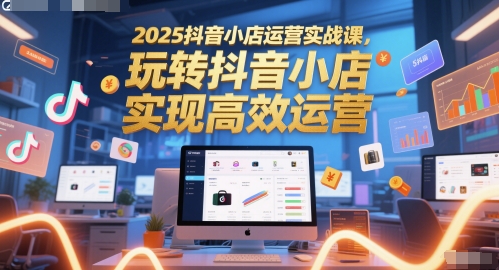 2025抖音小店运营实战课，玩转抖音小店，实现高效运营-云创网