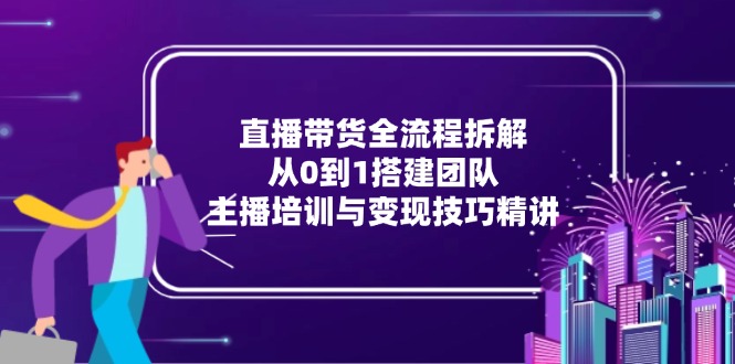直播带货全流程拆解：从0到1搭建团队，主播培训与变现技巧精讲-云创网