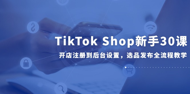 TikTok Shop新手30课，开店注册到后台设置，选品发布全流程教学-云创网