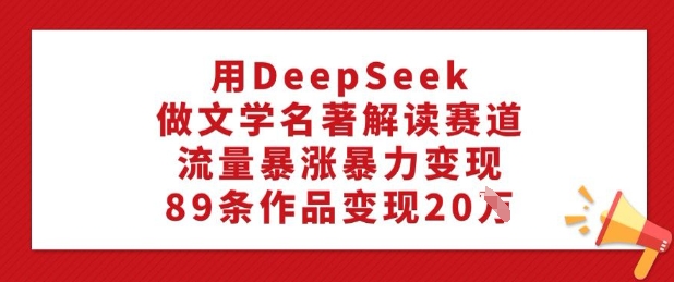 用DeepSeek做文学名著解读赛道，流量暴涨暴力变现，89条作品变现20W-云创网
