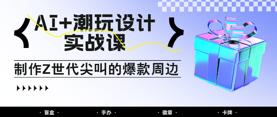 AI+潮玩设计实战课：手把手教你制作Z世代尖叫的爆款周边，自媒体人必学印钞术！-云创网