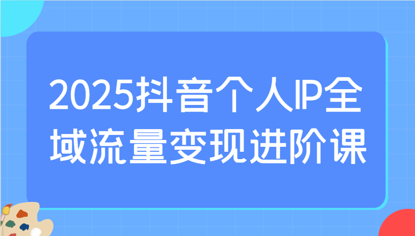 2025抖音个人IP全域流量变现进阶课：选爆品、抖音付费投流、千川投流实操及优化等-云创网