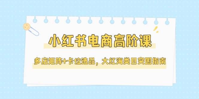 小红书电商高阶课，多店矩阵+卡位选品，大红海类目突围指南(更新5月)-云创网