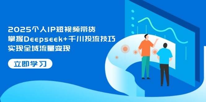 2025个人IP短视频带货，掌握Deepseek+千川投流技巧，实现全域流量变现-云创网