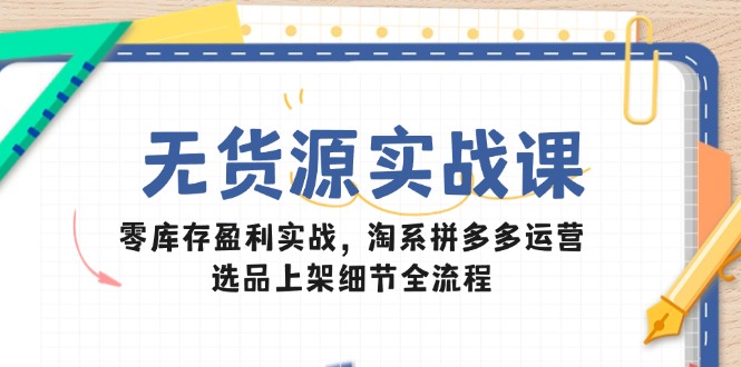 无货源实战课：零库存盈利实战，淘系拼多多运营，选品上架细节全流程-云创网