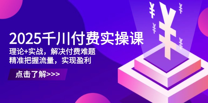 2025千川付费实操课，理论+实战，解决付费难题，精准把握流量，实现盈利-云创网