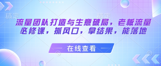 流量团队打造与生意破局，老板流量必修课，抓风口，拿结果，能落地-云创网