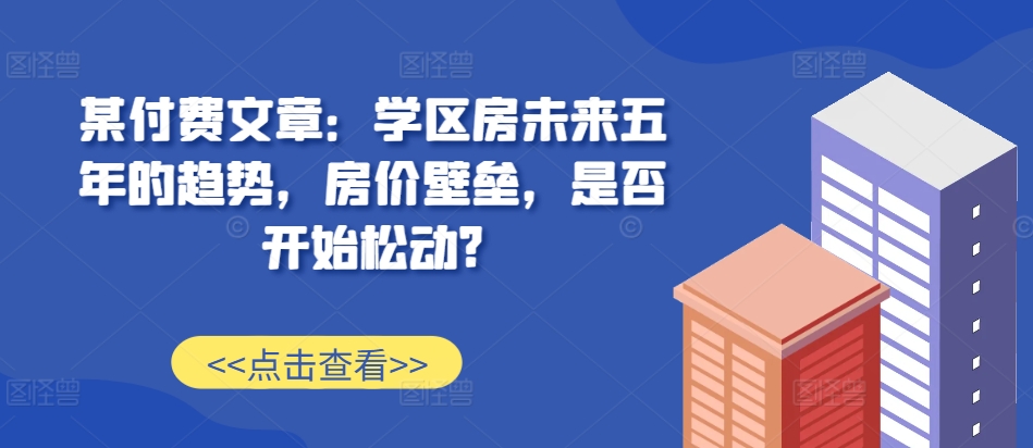 某付费文章：学区房未来五年的趋势，房价壁垒，是否开始松动?-云创网