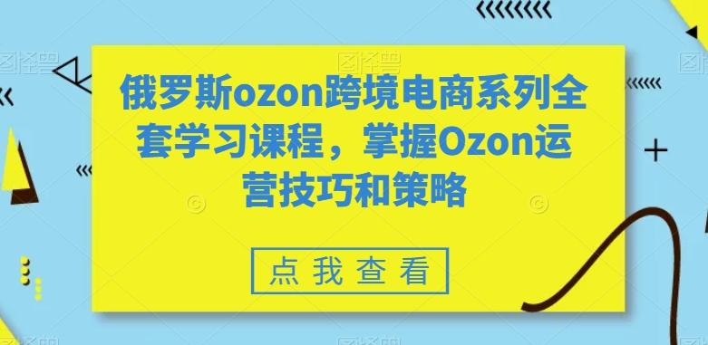 俄罗斯ozon跨境电商系列全套学习课程，掌握Ozon运营技巧和策略-云创网