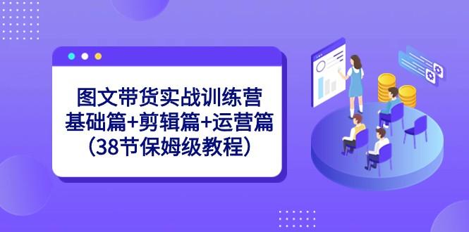 图文带货实战训练营：基础篇+剪辑篇+运营篇（38节保姆级教程）-云创网