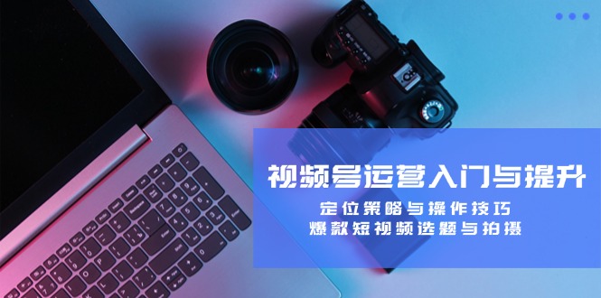 视频号运营入门与提升：定位策略与操作技巧，爆款短视频选题与拍摄-云创网