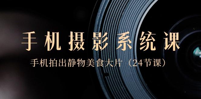 0基础手机摄影系统课，手机拍出静物美食大片（24节课）-云创网