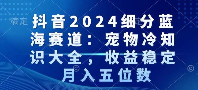 抖音2024细分蓝海赛道：宠物冷知识大全，收益稳定，月入五位数【揭秘】-云创网
