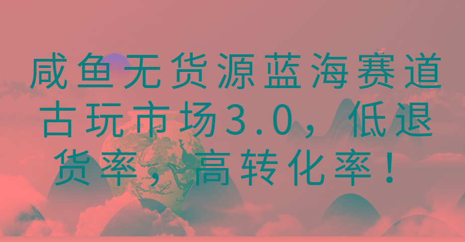 咸鱼无货源蓝海赛道古玩市场3.0，低退货率，高转化率！-云创网
