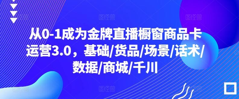 从0-1成为金牌直播橱窗商品卡运营3.0，基础/货品/场景/话术/数据/商城/千川-云创网
