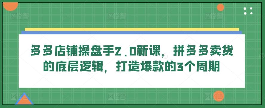 多多店铺操盘手2.0新课，拼多多卖货的底层逻辑，打造爆款的3个周期-云创网