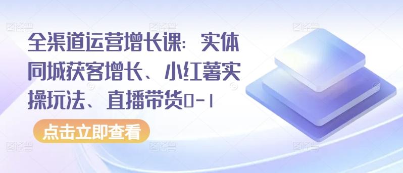 全渠道运营增长课：实体同城获客增长、小红薯实操玩法、直播带货0-1-云创网