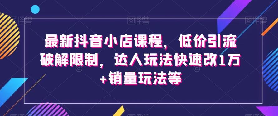 最新抖音小店课程，低价引流破解限制，达人玩法快速改1万+销量玩法等-云创网