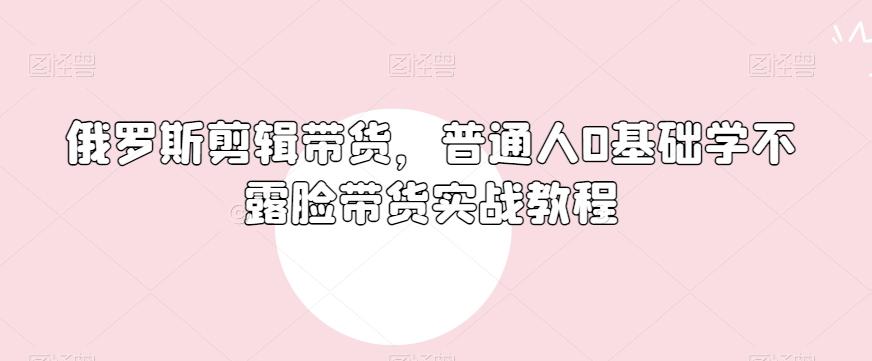 俄罗斯产品剪辑带货，普通人0基础学不露脸带货实战教程-云创网