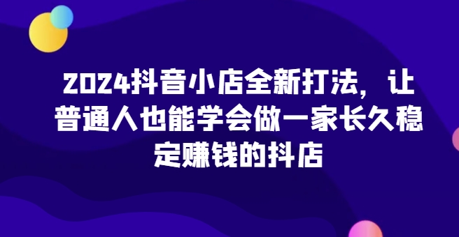 2024抖音小店全新打法，让普通人也能学会做一家长久稳定赚钱的抖店(更新)-云创网