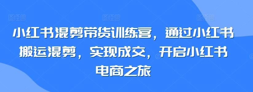 小红书混剪带货训练营，通过小红书搬运混剪，实现成交，开启小红书电商之旅-云创网