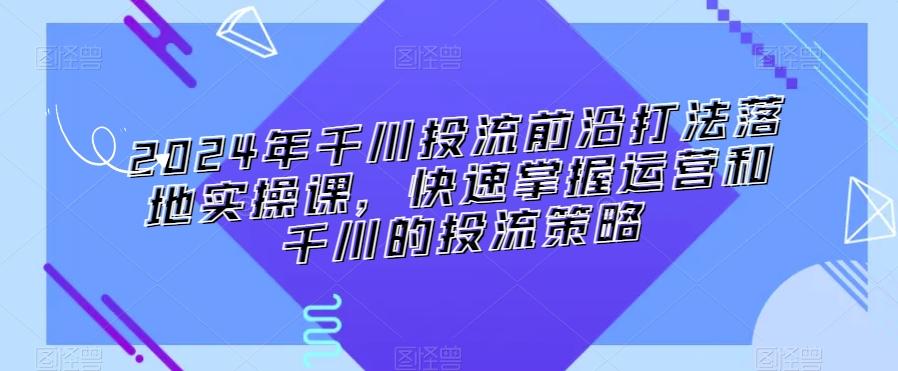 2024年千川投流前沿打法落地实操课，快速掌握运营和千川的投流策略-云创网