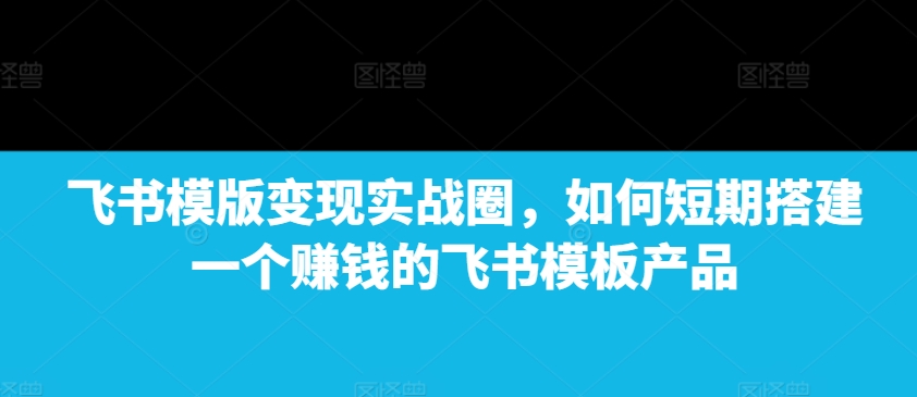 飞书模版变现实战圈，如何短期搭建一个赚钱的飞书模板产品-云创网